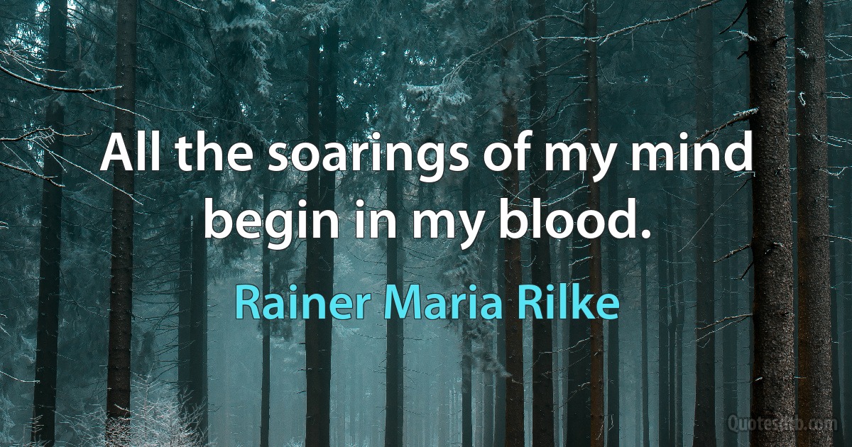 All the soarings of my mind begin in my blood. (Rainer Maria Rilke)