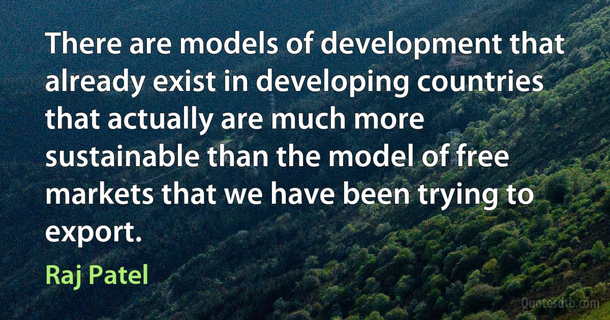 There are models of development that already exist in developing countries that actually are much more sustainable than the model of free markets that we have been trying to export. (Raj Patel)