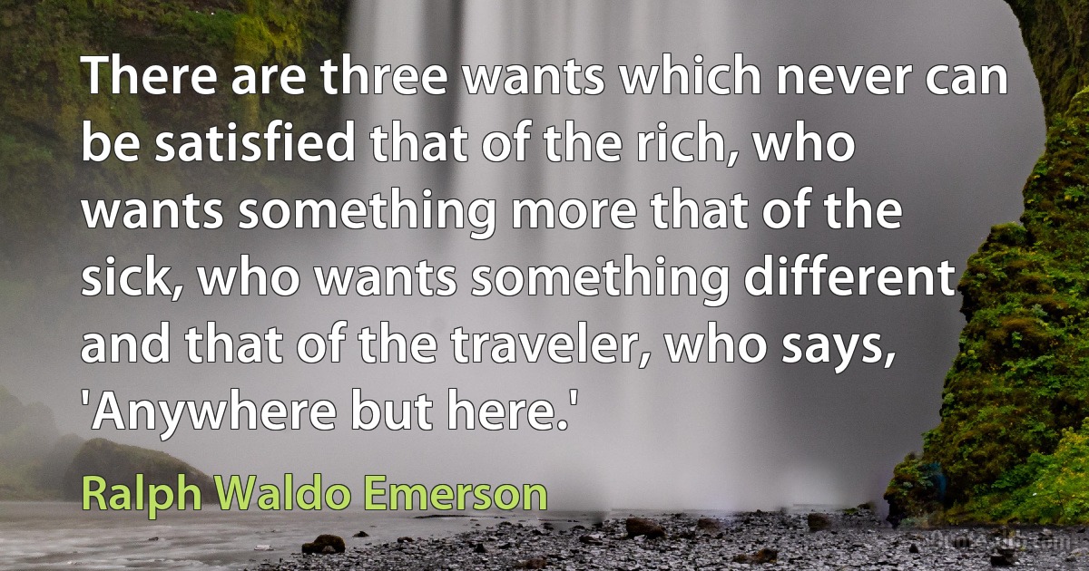 There are three wants which never can be satisfied that of the rich, who wants something more that of the sick, who wants something different and that of the traveler, who says, 'Anywhere but here.' (Ralph Waldo Emerson)