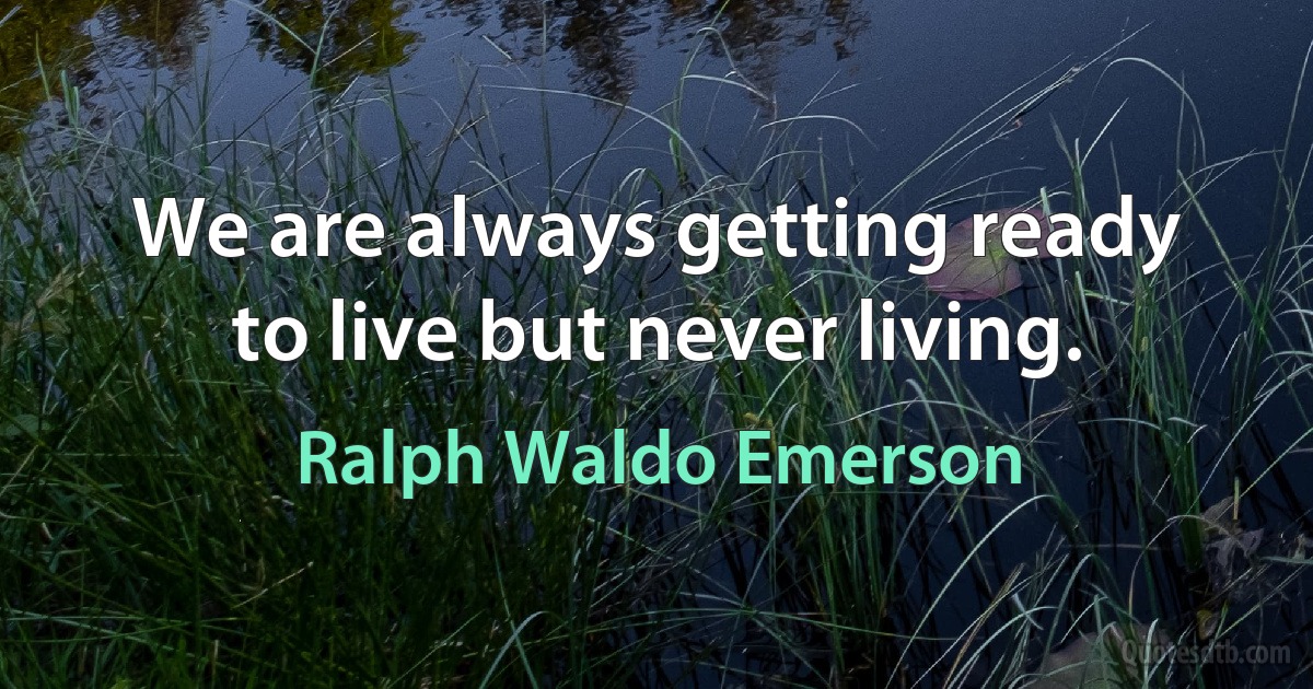 We are always getting ready to live but never living. (Ralph Waldo Emerson)