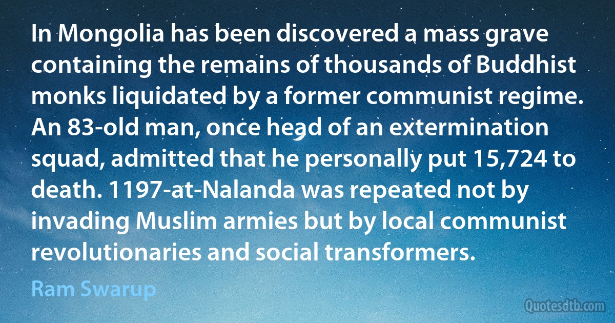 In Mongolia has been discovered a mass grave containing the remains of thousands of Buddhist monks liquidated by a former communist regime. An 83-old man, once head of an extermination squad, admitted that he personally put 15,724 to death. 1197-at-Nalanda was repeated not by invading Muslim armies but by local communist revolutionaries and social transformers. (Ram Swarup)