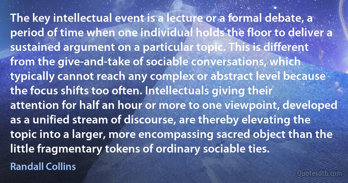 The key intellectual event is a lecture or a formal debate, a period of time when one individual holds the floor to deliver a sustained argument on a particular topic. This is different from the give-and-take of sociable conversations, which typically cannot reach any complex or abstract level because the focus shifts too often. Intellectuals giving their attention for half an hour or more to one viewpoint, developed as a unified stream of discourse, are thereby elevating the topic into a larger, more encompassing sacred object than the little fragmentary tokens of ordinary sociable ties. (Randall Collins)