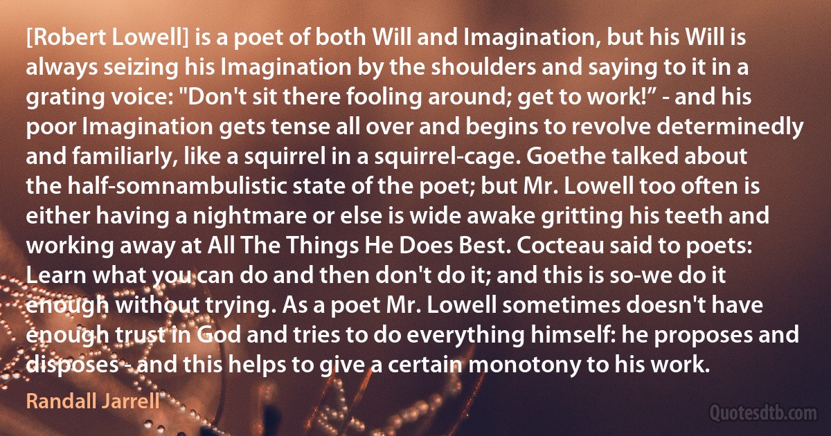 [Robert Lowell] is a poet of both Will and Imagination, but his Will is always seizing his Imagination by the shoulders and saying to it in a grating voice: "Don't sit there fooling around; get to work!” - and his poor Imagination gets tense all over and begins to revolve determinedly and familiarly, like a squirrel in a squirrel-cage. Goethe talked about the half-somnambulistic state of the poet; but Mr. Lowell too often is either having a nightmare or else is wide awake gritting his teeth and working away at All The Things He Does Best. Cocteau said to poets: Learn what you can do and then don't do it; and this is so-we do it enough without trying. As a poet Mr. Lowell sometimes doesn't have enough trust in God and tries to do everything himself: he proposes and disposes - and this helps to give a certain monotony to his work. (Randall Jarrell)