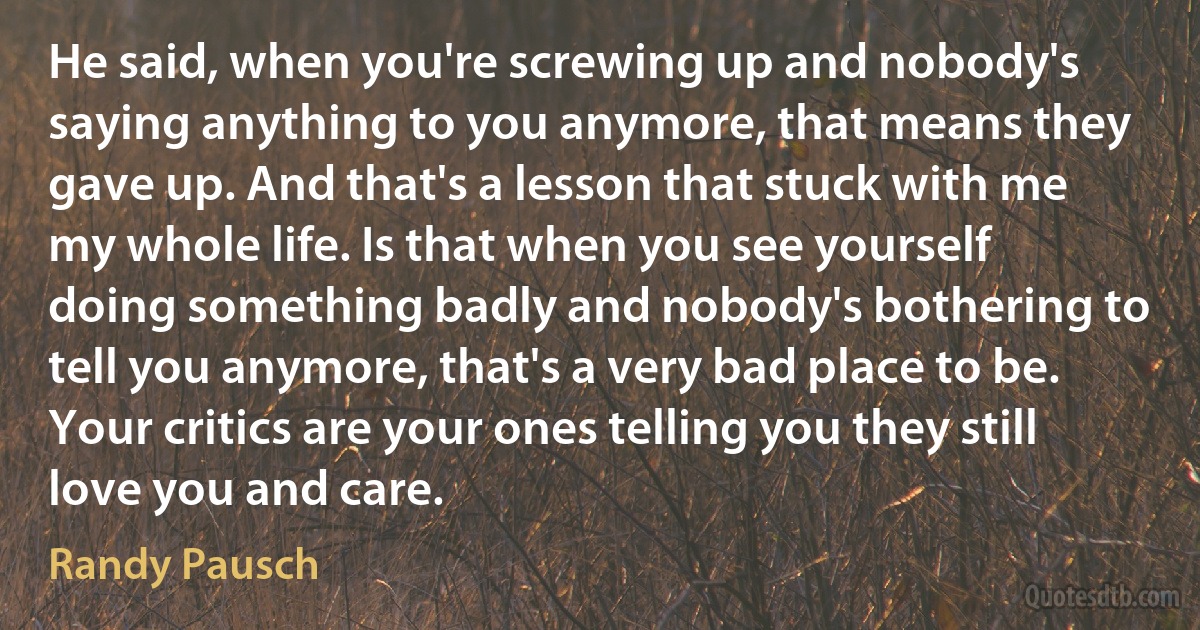 He said, when you're screwing up and nobody's saying anything to you anymore, that means they gave up. And that's a lesson that stuck with me my whole life. Is that when you see yourself doing something badly and nobody's bothering to tell you anymore, that's a very bad place to be. Your critics are your ones telling you they still love you and care. (Randy Pausch)