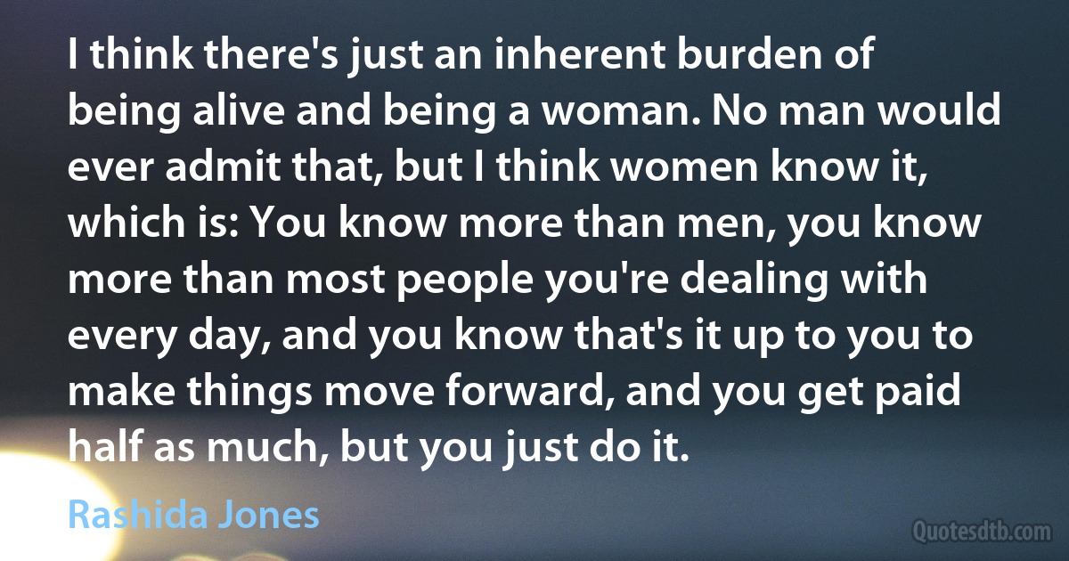 I think there's just an inherent burden of being alive and being a woman. No man would ever admit that, but I think women know it, which is: You know more than men, you know more than most people you're dealing with every day, and you know that's it up to you to make things move forward, and you get paid half as much, but you just do it. (Rashida Jones)