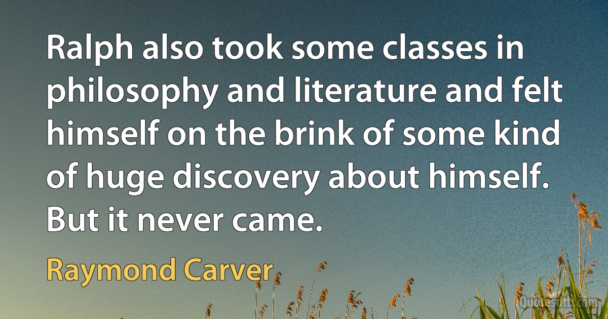 Ralph also took some classes in philosophy and literature and felt himself on the brink of some kind of huge discovery about himself. But it never came. (Raymond Carver)