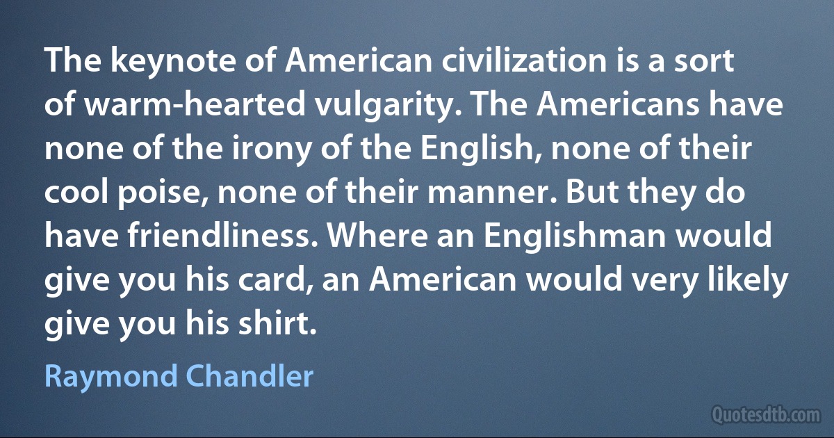 The keynote of American civilization is a sort of warm-hearted vulgarity. The Americans have none of the irony of the English, none of their cool poise, none of their manner. But they do have friendliness. Where an Englishman would give you his card, an American would very likely give you his shirt. (Raymond Chandler)