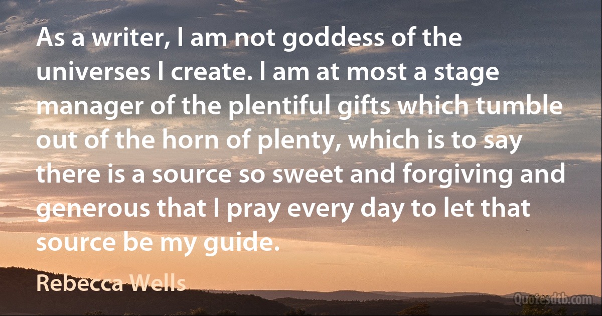 As a writer, I am not goddess of the universes I create. I am at most a stage manager of the plentiful gifts which tumble out of the horn of plenty, which is to say there is a source so sweet and forgiving and generous that I pray every day to let that source be my guide. (Rebecca Wells)