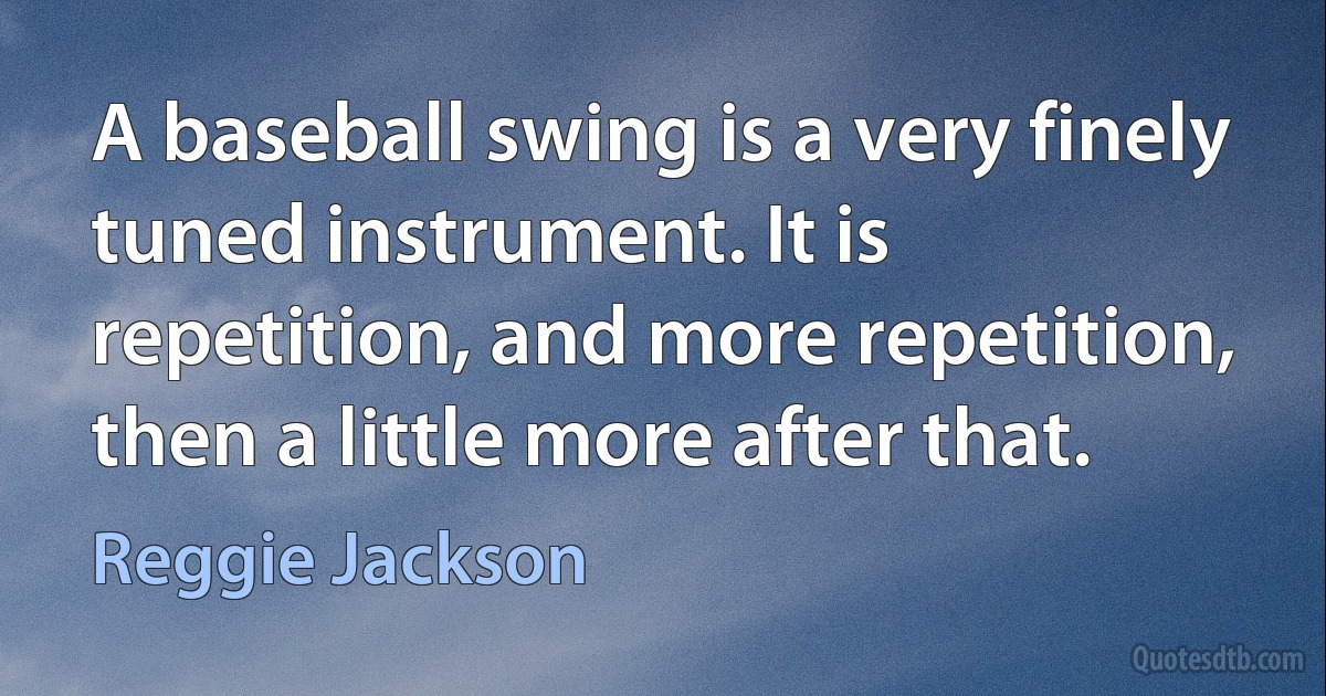 A baseball swing is a very finely tuned instrument. It is repetition, and more repetition, then a little more after that. (Reggie Jackson)