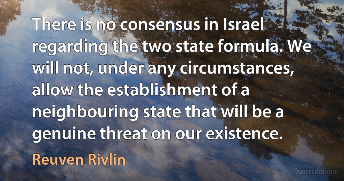 There is no consensus in Israel regarding the two state formula. We will not, under any circumstances, allow the establishment of a neighbouring state that will be a genuine threat on our existence. (Reuven Rivlin)