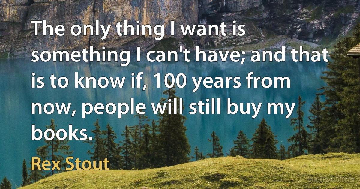 The only thing I want is something I can't have; and that is to know if, 100 years from now, people will still buy my books. (Rex Stout)