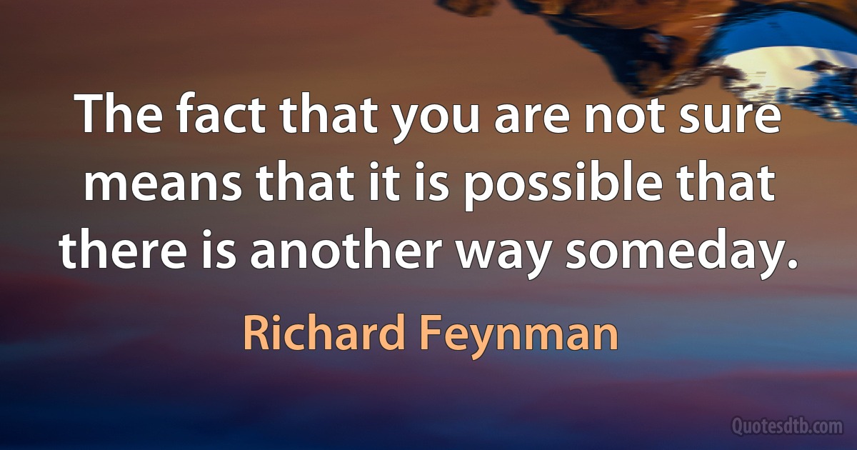 The fact that you are not sure means that it is possible that there is another way someday. (Richard Feynman)