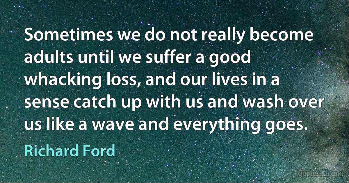 Sometimes we do not really become adults until we suffer a good whacking loss, and our lives in a sense catch up with us and wash over us like a wave and everything goes. (Richard Ford)