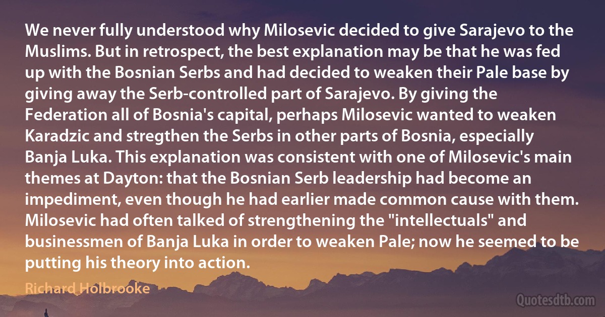 We never fully understood why Milosevic decided to give Sarajevo to the Muslims. But in retrospect, the best explanation may be that he was fed up with the Bosnian Serbs and had decided to weaken their Pale base by giving away the Serb-controlled part of Sarajevo. By giving the Federation all of Bosnia's capital, perhaps Milosevic wanted to weaken Karadzic and stregthen the Serbs in other parts of Bosnia, especially Banja Luka. This explanation was consistent with one of Milosevic's main themes at Dayton: that the Bosnian Serb leadership had become an impediment, even though he had earlier made common cause with them. Milosevic had often talked of strengthening the "intellectuals" and businessmen of Banja Luka in order to weaken Pale; now he seemed to be putting his theory into action. (Richard Holbrooke)