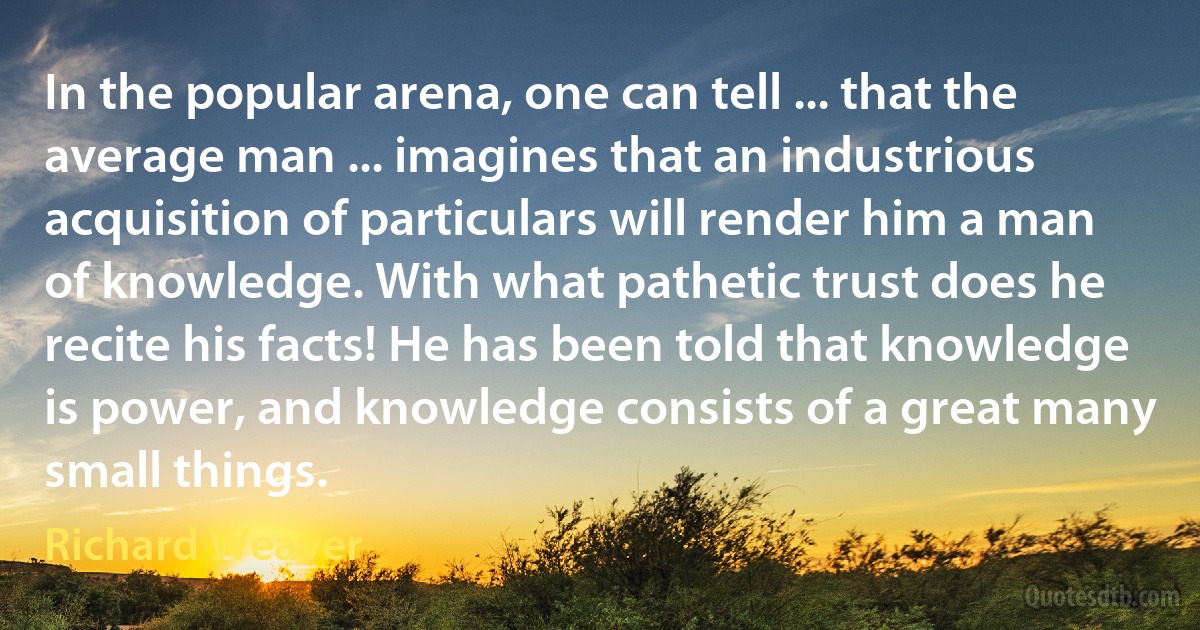 In the popular arena, one can tell ... that the average man ... imagines that an industrious acquisition of particulars will render him a man of knowledge. With what pathetic trust does he recite his facts! He has been told that knowledge is power, and knowledge consists of a great many small things. (Richard Weaver)