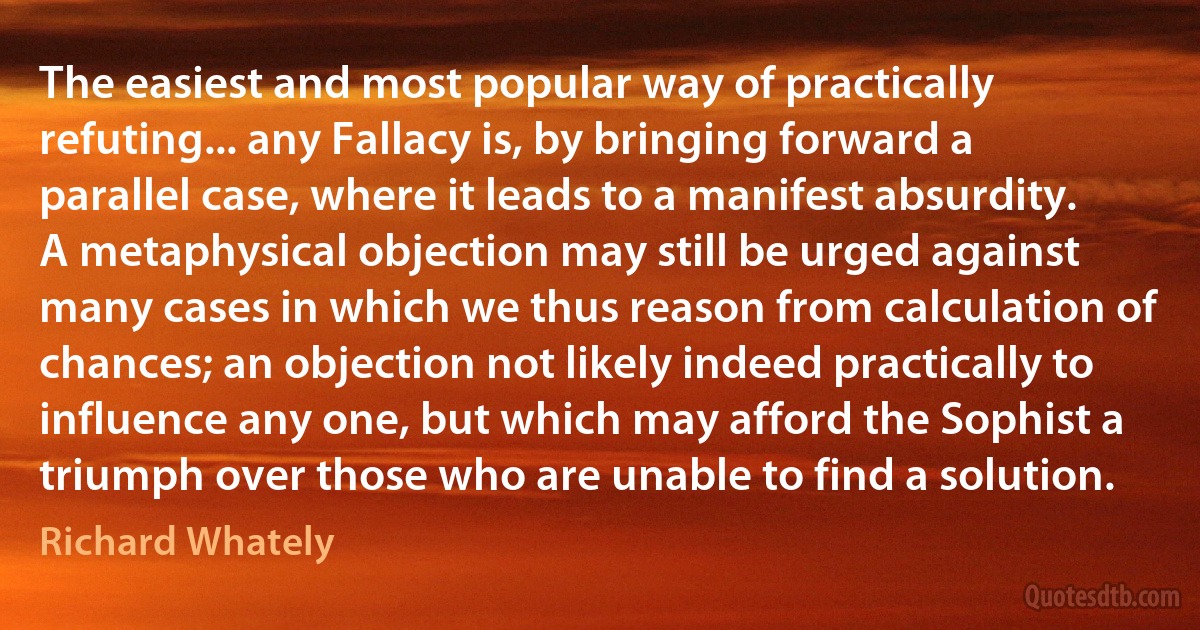 The easiest and most popular way of practically refuting... any Fallacy is, by bringing forward a parallel case, where it leads to a manifest absurdity. A metaphysical objection may still be urged against many cases in which we thus reason from calculation of chances; an objection not likely indeed practically to influence any one, but which may afford the Sophist a triumph over those who are unable to find a solution. (Richard Whately)