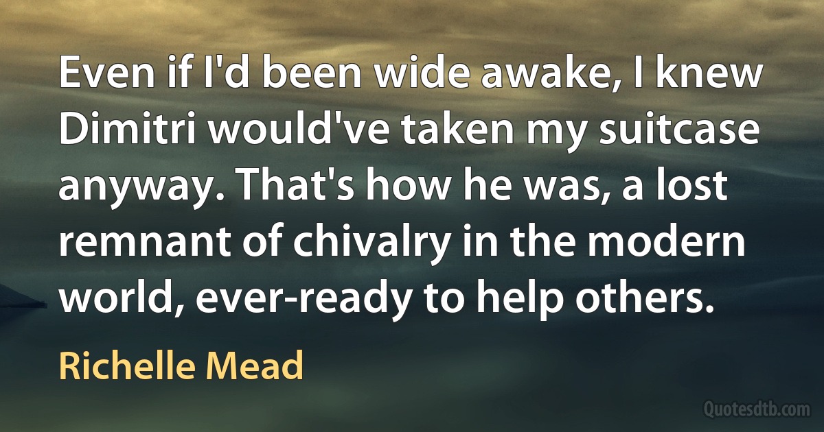 Even if I'd been wide awake, I knew Dimitri would've taken my suitcase anyway. That's how he was, a lost remnant of chivalry in the modern world, ever-ready to help others. (Richelle Mead)