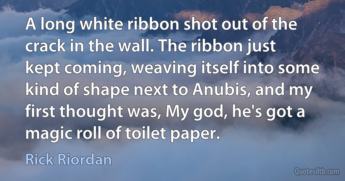 A long white ribbon shot out of the crack in the wall. The ribbon just kept coming, weaving itself into some kind of shape next to Anubis, and my first thought was, My god, he's got a magic roll of toilet paper. (Rick Riordan)