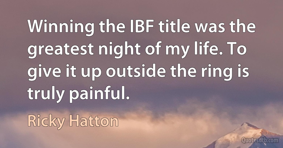 Winning the IBF title was the greatest night of my life. To give it up outside the ring is truly painful. (Ricky Hatton)