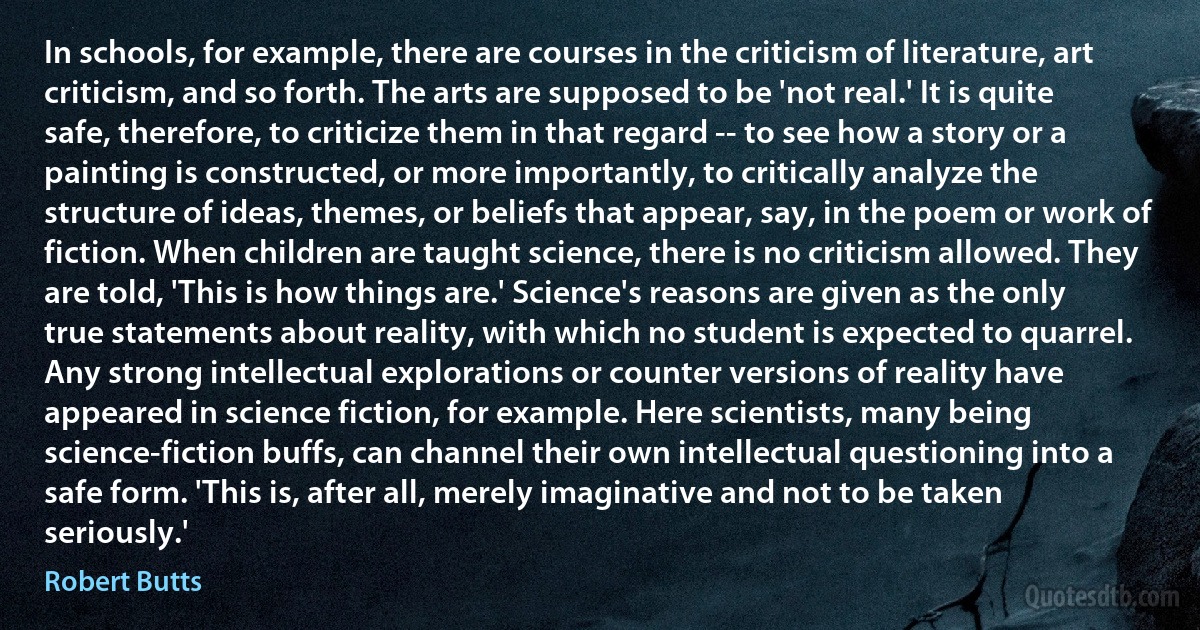 In schools, for example, there are courses in the criticism of literature, art criticism, and so forth. The arts are supposed to be 'not real.' It is quite safe, therefore, to criticize them in that regard -- to see how a story or a painting is constructed, or more importantly, to critically analyze the structure of ideas, themes, or beliefs that appear, say, in the poem or work of fiction. When children are taught science, there is no criticism allowed. They are told, 'This is how things are.' Science's reasons are given as the only true statements about reality, with which no student is expected to quarrel. Any strong intellectual explorations or counter versions of reality have appeared in science fiction, for example. Here scientists, many being science-fiction buffs, can channel their own intellectual questioning into a safe form. 'This is, after all, merely imaginative and not to be taken seriously.' (Robert Butts)