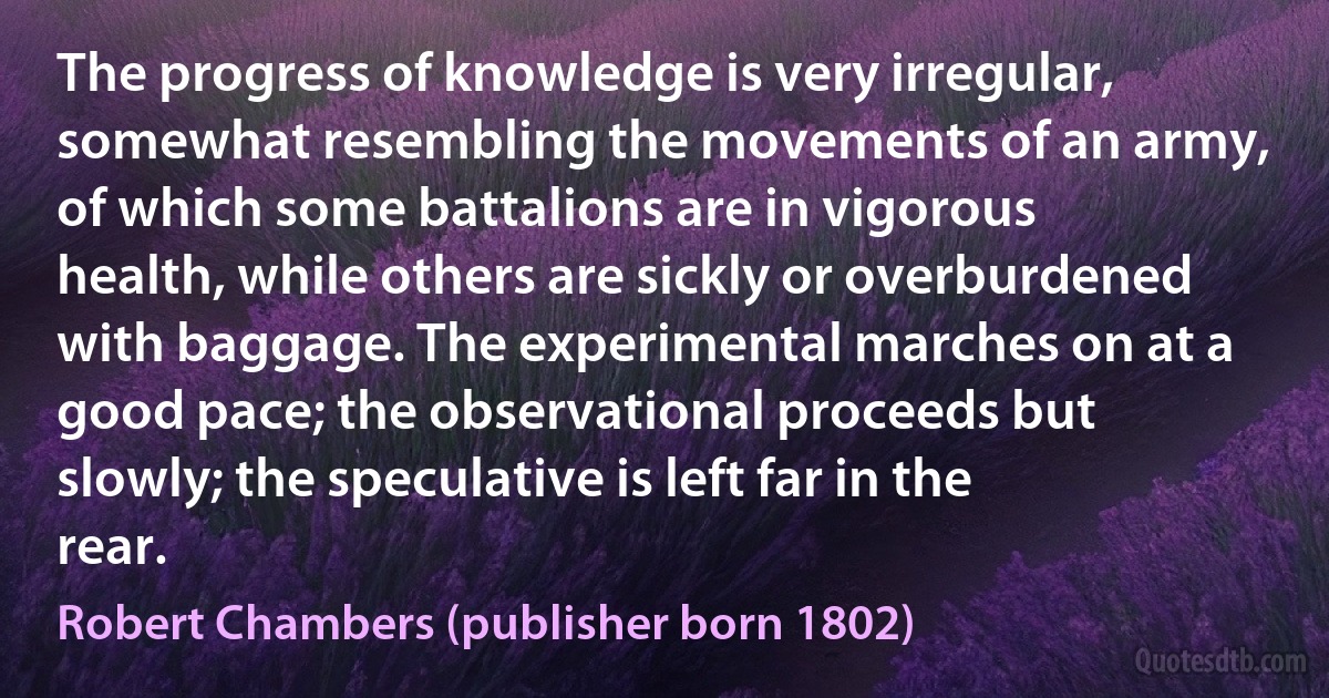 The progress of knowledge is very irregular, somewhat resembling the movements of an army, of which some battalions are in vigorous health, while others are sickly or overburdened with baggage. The experimental marches on at a good pace; the observational proceeds but slowly; the speculative is left far in the rear. (Robert Chambers (publisher born 1802))