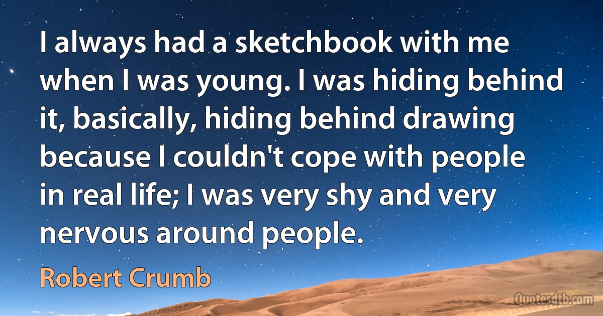 I always had a sketchbook with me when I was young. I was hiding behind it, basically, hiding behind drawing because I couldn't cope with people in real life; I was very shy and very nervous around people. (Robert Crumb)