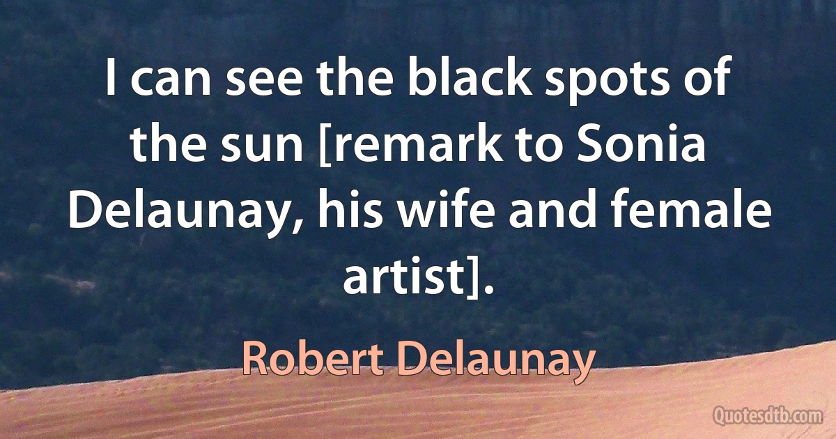 I can see the black spots of the sun [remark to Sonia Delaunay, his wife and female artist]. (Robert Delaunay)