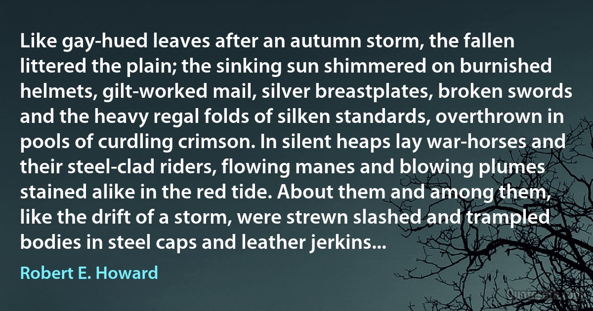 Like gay-hued leaves after an autumn storm, the fallen littered the plain; the sinking sun shimmered on burnished helmets, gilt-worked mail, silver breastplates, broken swords and the heavy regal folds of silken standards, overthrown in pools of curdling crimson. In silent heaps lay war-horses and their steel-clad riders, flowing manes and blowing plumes stained alike in the red tide. About them and among them, like the drift of a storm, were strewn slashed and trampled bodies in steel caps and leather jerkins... (Robert E. Howard)