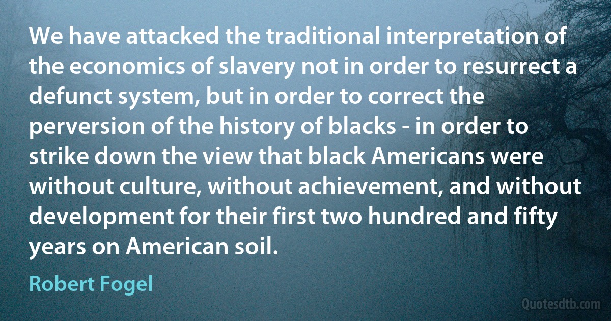 We have attacked the traditional interpretation of the economics of slavery not in order to resurrect a defunct system, but in order to correct the perversion of the history of blacks - in order to strike down the view that black Americans were without culture, without achievement, and without development for their first two hundred and fifty years on American soil. (Robert Fogel)