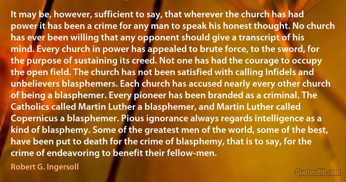 It may be, however, sufficient to say, that wherever the church has had power it has been a crime for any man to speak his honest thought. No church has ever been willing that any opponent should give a transcript of his mind. Every church in power has appealed to brute force, to the sword, for the purpose of sustaining its creed. Not one has had the courage to occupy the open field. The church has not been satisfied with calling Infidels and unbelievers blasphemers. Each church has accused nearly every other church of being a blasphemer. Every pioneer has been branded as a criminal. The Catholics called Martin Luther a blasphemer, and Martin Luther called Copernicus a blasphemer. Pious ignorance always regards intelligence as a kind of blasphemy. Some of the greatest men of the world, some of the best, have been put to death for the crime of blasphemy, that is to say, for the crime of endeavoring to benefit their fellow-men. (Robert G. Ingersoll)