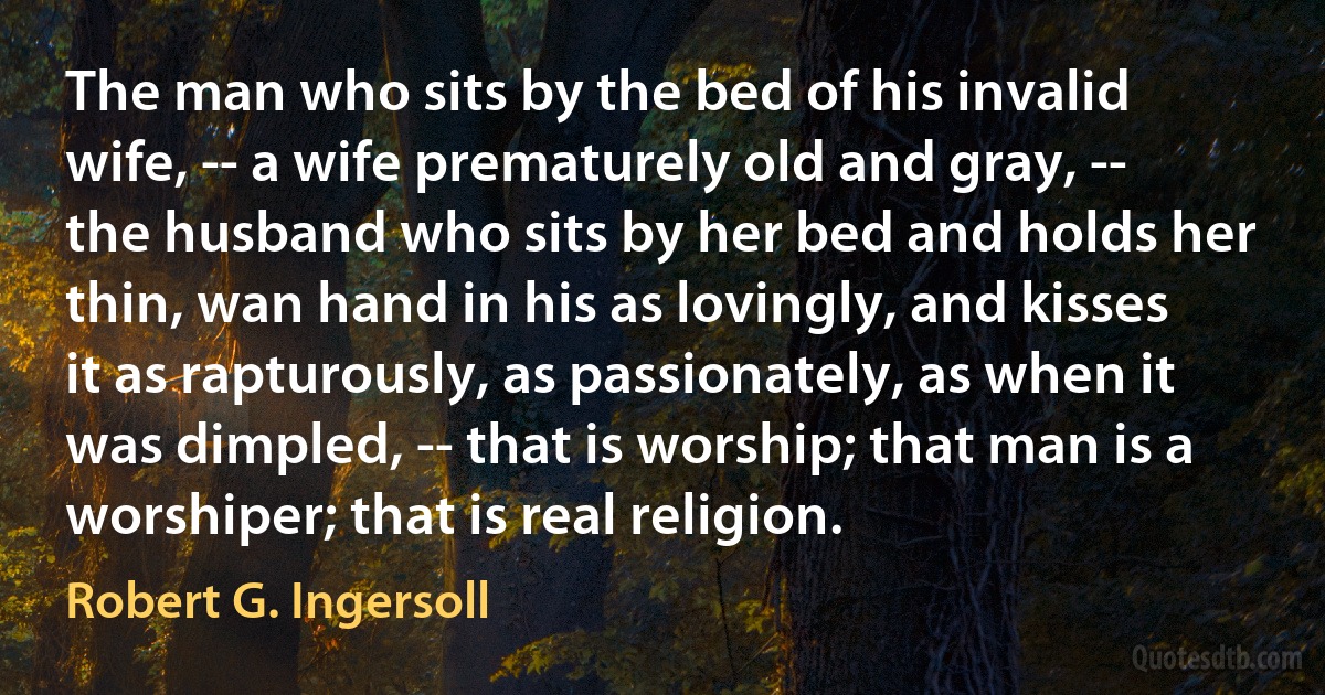 The man who sits by the bed of his invalid wife, -- a wife prematurely old and gray, -- the husband who sits by her bed and holds her thin, wan hand in his as lovingly, and kisses it as rapturously, as passionately, as when it was dimpled, -- that is worship; that man is a worshiper; that is real religion. (Robert G. Ingersoll)