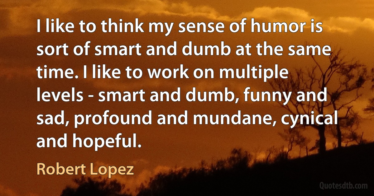 I like to think my sense of humor is sort of smart and dumb at the same time. I like to work on multiple levels - smart and dumb, funny and sad, profound and mundane, cynical and hopeful. (Robert Lopez)