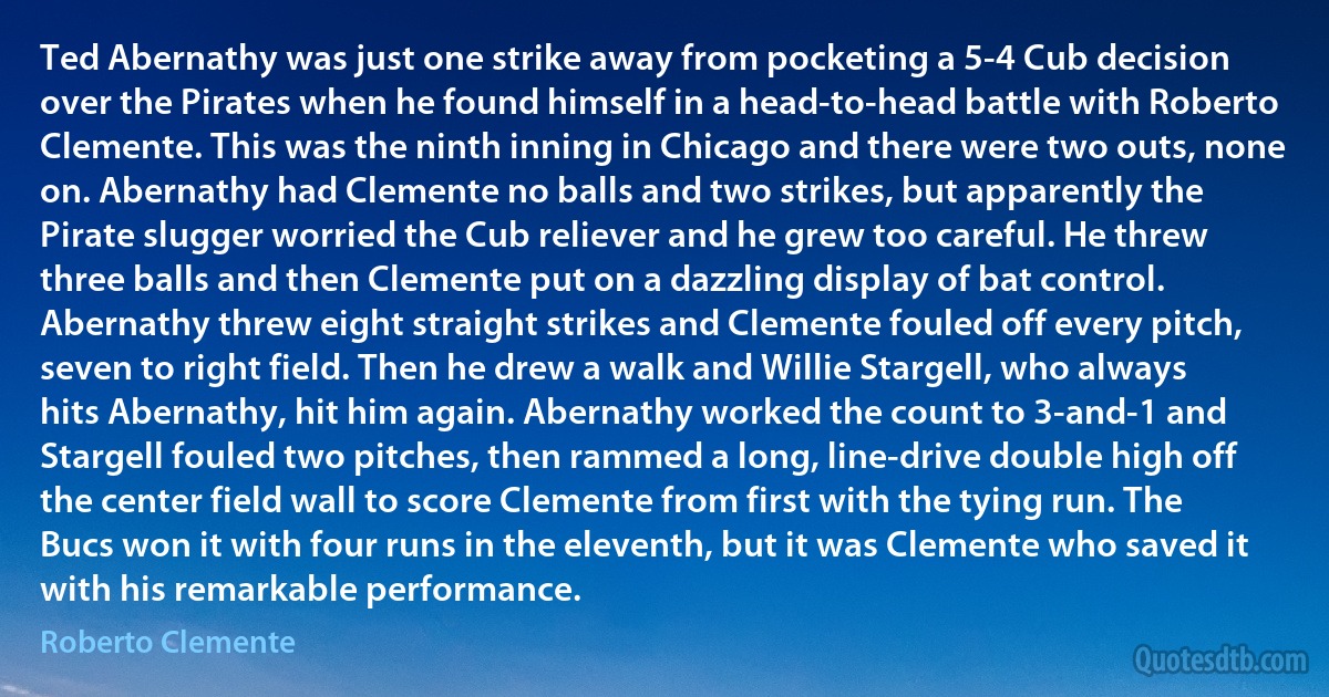 Ted Abernathy was just one strike away from pocketing a 5-4 Cub decision over the Pirates when he found himself in a head-to-head battle with Roberto Clemente. This was the ninth inning in Chicago and there were two outs, none on. Abernathy had Clemente no balls and two strikes, but apparently the Pirate slugger worried the Cub reliever and he grew too careful. He threw three balls and then Clemente put on a dazzling display of bat control. Abernathy threw eight straight strikes and Clemente fouled off every pitch, seven to right field. Then he drew a walk and Willie Stargell, who always hits Abernathy, hit him again. Abernathy worked the count to 3-and-1 and Stargell fouled two pitches, then rammed a long, line-drive double high off the center field wall to score Clemente from first with the tying run. The Bucs won it with four runs in the eleventh, but it was Clemente who saved it with his remarkable performance. (Roberto Clemente)