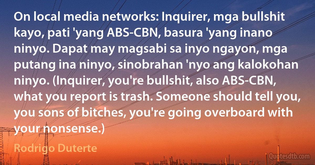 On local media networks: Inquirer, mga bullshit kayo, pati 'yang ABS-CBN, basura 'yang inano ninyo. Dapat may magsabi sa inyo ngayon, mga putang ina ninyo, sinobrahan 'nyo ang kalokohan ninyo. (Inquirer, you're bullshit, also ABS-CBN, what you report is trash. Someone should tell you, you sons of bitches, you're going overboard with your nonsense.) (Rodrigo Duterte)