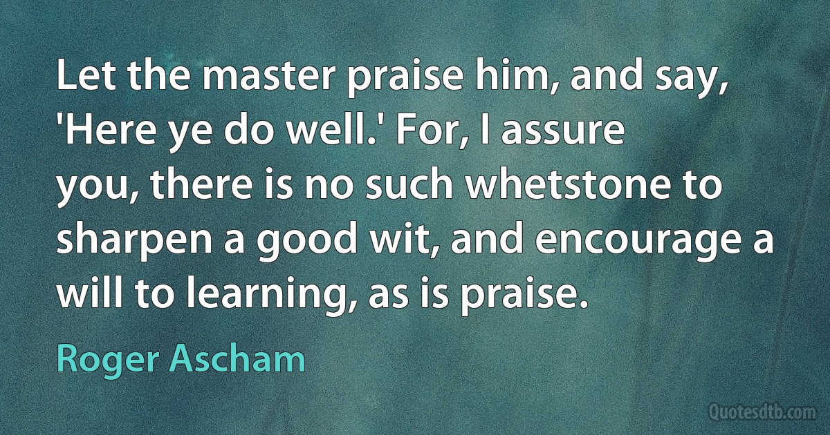 Let the master praise him, and say, 'Here ye do well.' For, I assure you, there is no such whetstone to sharpen a good wit, and encourage a will to learning, as is praise. (Roger Ascham)