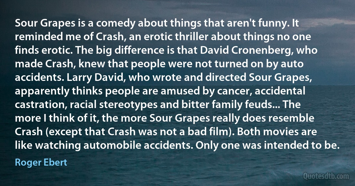 Sour Grapes is a comedy about things that aren't funny. It reminded me of Crash, an erotic thriller about things no one finds erotic. The big difference is that David Cronenberg, who made Crash, knew that people were not turned on by auto accidents. Larry David, who wrote and directed Sour Grapes, apparently thinks people are amused by cancer, accidental castration, racial stereotypes and bitter family feuds... The more I think of it, the more Sour Grapes really does resemble Crash (except that Crash was not a bad film). Both movies are like watching automobile accidents. Only one was intended to be. (Roger Ebert)