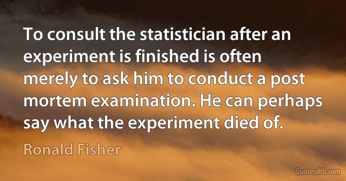 To consult the statistician after an experiment is finished is often merely to ask him to conduct a post mortem examination. He can perhaps say what the experiment died of. (Ronald Fisher)