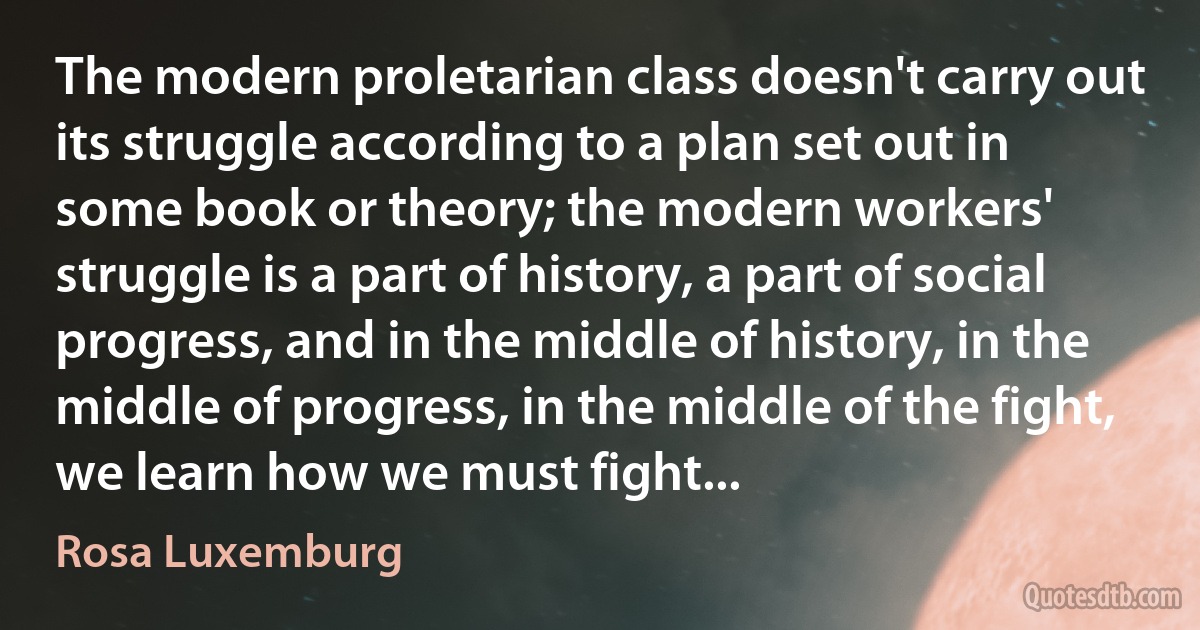 The modern proletarian class doesn't carry out its struggle according to a plan set out in some book or theory; the modern workers' struggle is a part of history, a part of social progress, and in the middle of history, in the middle of progress, in the middle of the fight, we learn how we must fight... (Rosa Luxemburg)