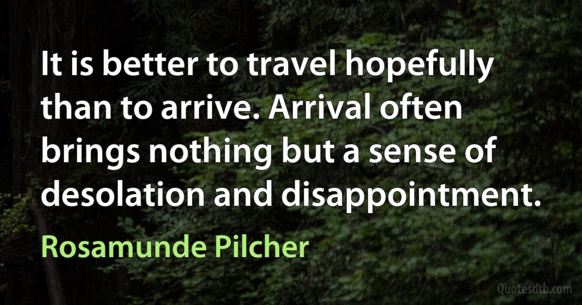 It is better to travel hopefully than to arrive. Arrival often brings nothing but a sense of desolation and disappointment. (Rosamunde Pilcher)