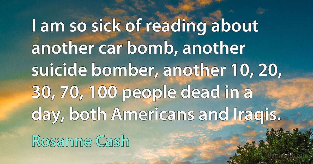 I am so sick of reading about another car bomb, another suicide bomber, another 10, 20, 30, 70, 100 people dead in a day, both Americans and Iraqis. (Rosanne Cash)