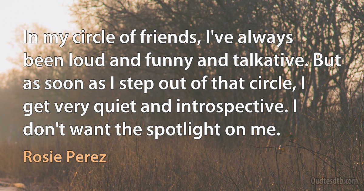 In my circle of friends, I've always been loud and funny and talkative. But as soon as I step out of that circle, I get very quiet and introspective. I don't want the spotlight on me. (Rosie Perez)