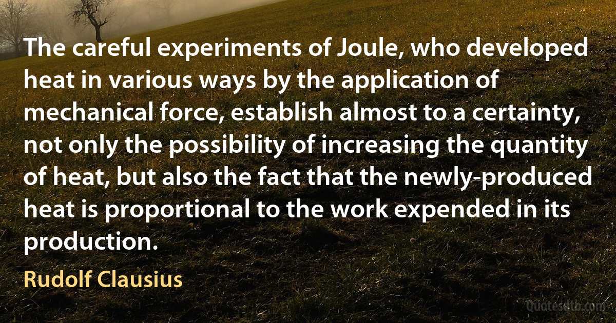 The careful experiments of Joule, who developed heat in various ways by the application of mechanical force, establish almost to a certainty, not only the possibility of increasing the quantity of heat, but also the fact that the newly-produced heat is proportional to the work expended in its production. (Rudolf Clausius)