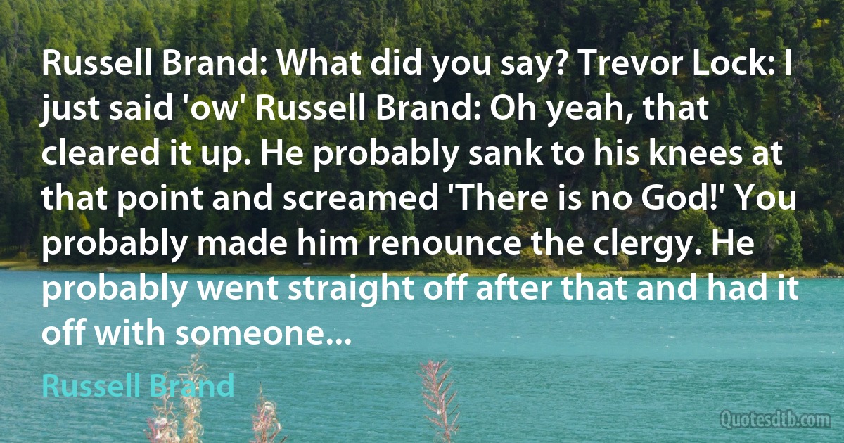 Russell Brand: What did you say? Trevor Lock: I just said 'ow' Russell Brand: Oh yeah, that cleared it up. He probably sank to his knees at that point and screamed 'There is no God!' You probably made him renounce the clergy. He probably went straight off after that and had it off with someone... (Russell Brand)