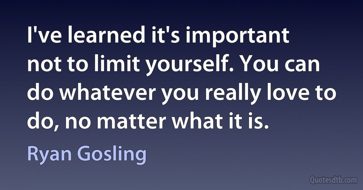 I've learned it's important not to limit yourself. You can do whatever you really love to do, no matter what it is. (Ryan Gosling)