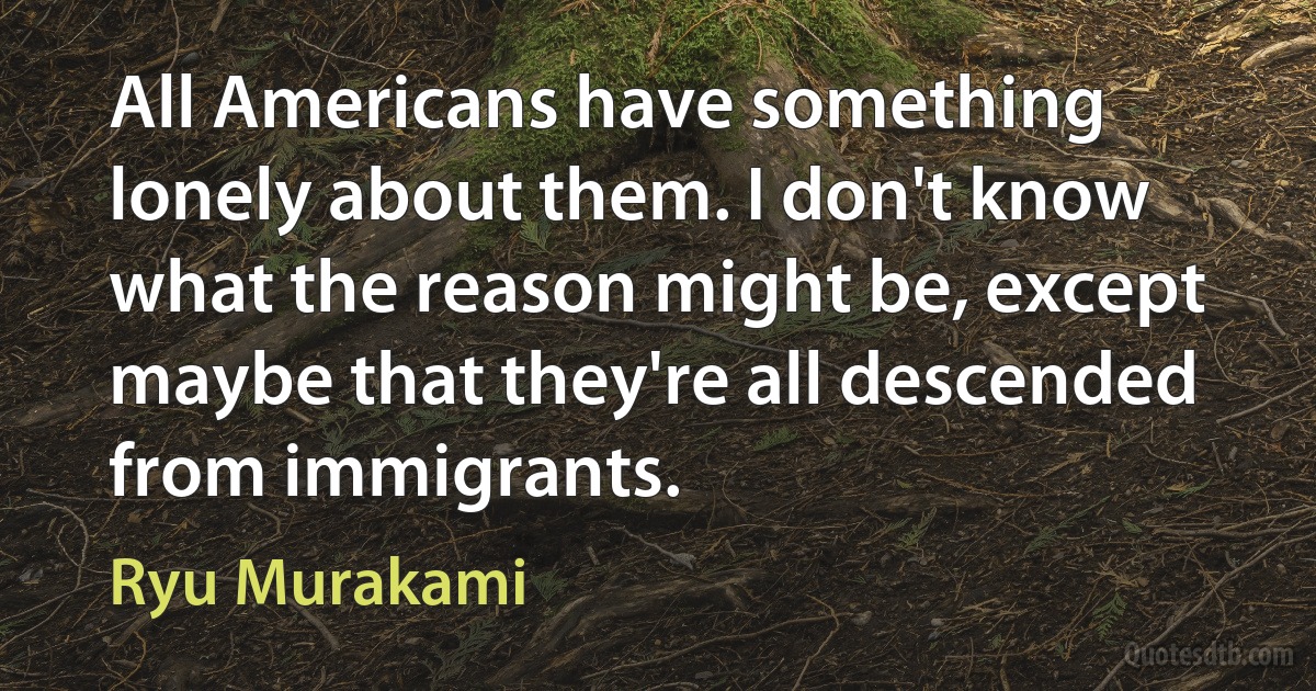 All Americans have something lonely about them. I don't know what the reason might be, except maybe that they're all descended from immigrants. (Ryu Murakami)