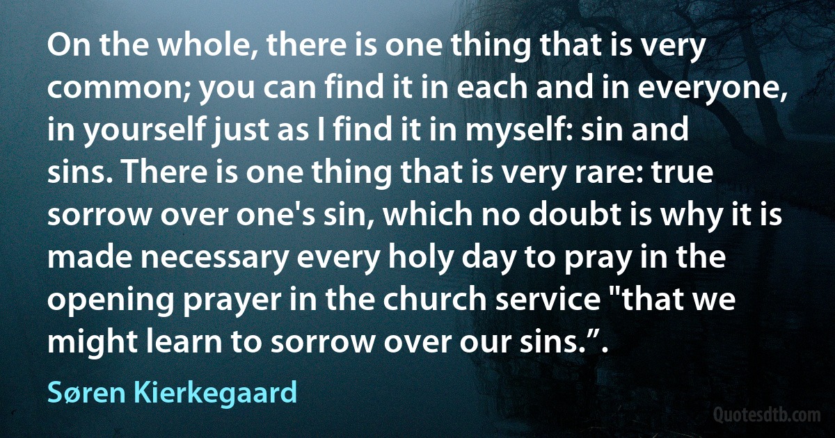 On the whole, there is one thing that is very common; you can find it in each and in everyone, in yourself just as I find it in myself: sin and sins. There is one thing that is very rare: true sorrow over one's sin, which no doubt is why it is made necessary every holy day to pray in the opening prayer in the church service "that we might learn to sorrow over our sins.”. (Søren Kierkegaard)