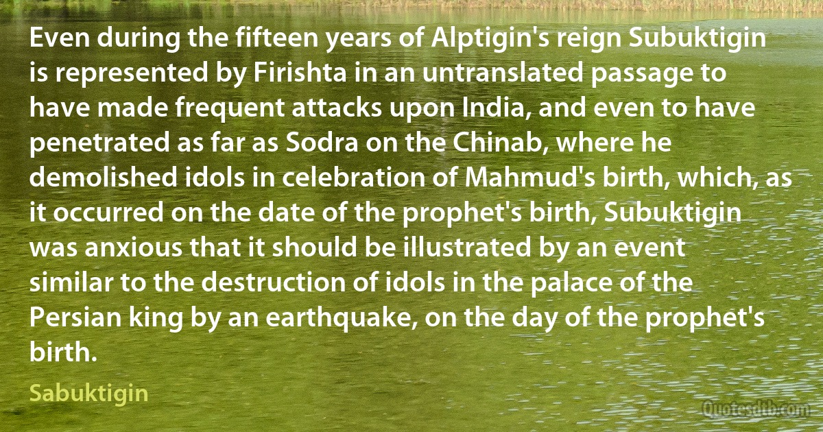 Even during the fifteen years of Alptigin's reign Subuktigin is represented by Firishta in an untranslated passage to have made frequent attacks upon India, and even to have penetrated as far as Sodra on the Chinab, where he demolished idols in celebration of Mahmud's birth, which, as it occurred on the date of the prophet's birth, Subuktigin was anxious that it should be illustrated by an event similar to the destruction of idols in the palace of the Persian king by an earthquake, on the day of the prophet's birth. (Sabuktigin)