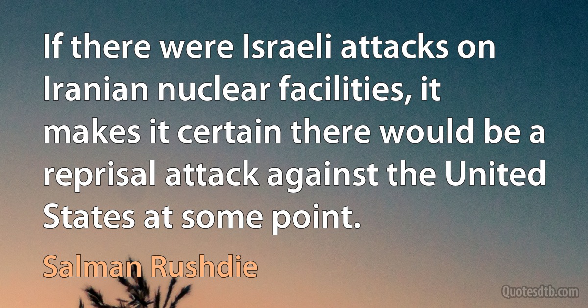 If there were Israeli attacks on Iranian nuclear facilities, it makes it certain there would be a reprisal attack against the United States at some point. (Salman Rushdie)