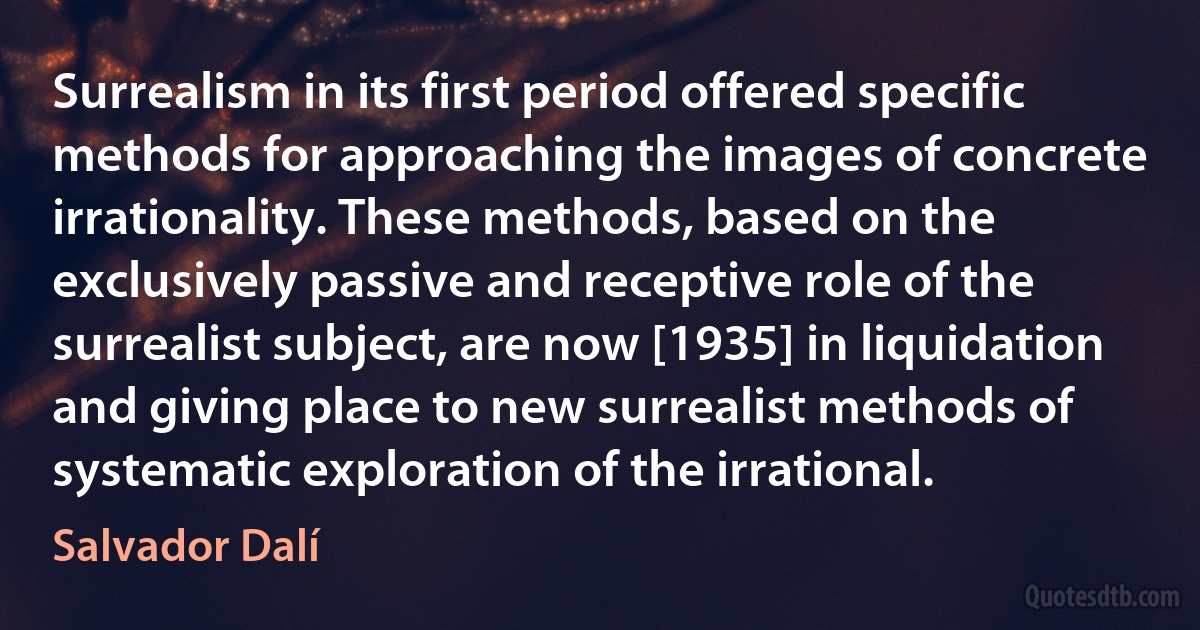 Surrealism in its first period offered specific methods for approaching the images of concrete irrationality. These methods, based on the exclusively passive and receptive role of the surrealist subject, are now [1935] in liquidation and giving place to new surrealist methods of systematic exploration of the irrational. (Salvador Dalí)