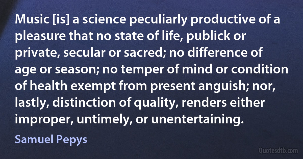 Music [is] a science peculiarly productive of a pleasure that no state of life, publick or private, secular or sacred; no difference of age or season; no temper of mind or condition of health exempt from present anguish; nor, lastly, distinction of quality, renders either improper, untimely, or unentertaining. (Samuel Pepys)